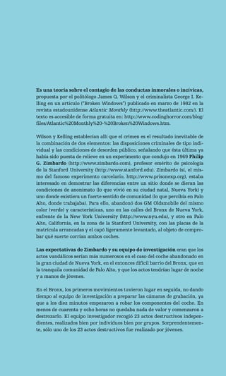 Es una teoría sobre el contagio de las conductas inmorales o incívicas,
propuesta por el politólogo James Q. Wilson y el criminalista George I. Ke-
lling en un artículo (“Broken Windows”) publicado en marzo de 1982 en la
revista estadounidense Atlantic Monthly (http://www.theatlantic.com/). El
texto es accesible de forma gratuita en: http://www.codinghorror.com/blog/
files/Atlantic%20Monthly%20-%20Broken%20Windows.htm.

Wilson y Kelling establecían allí que el crimen es el resultado inevitable de
la combinación de dos elementos: las disposiciones criminales de tipo indi-
vidual y las condiciones de desorden público, señalando que ésta última ya
había sido puesta de relieve en un experimento que condujo en 1969 Philip
G. Zimbardo (http://www.zimbardo.com), profesor emérito de psicología
de la Stanford University (http://www.stanford.edu). Zimbardo (sí, el mis-
mo del famoso experimento carcelario, http://www.prisonexp.org), estaba
interesado en demostrar las diferencias entre un sitio donde se dieran las
condiciones de anonimato (lo que vivió en su ciudad natal, Nueva York) y
uno donde existiera un fuerte sentido de comunidad (lo que percibía en Palo
Alto, donde trabajaba). Para ello, abandonó dos GM Oldsmobile del mismo
color (verde) y características, uno en las calles del Bronx de Nueva York,
enfrente de la New York University (http://www.nyu.edu), y otro en Palo
Alto, California, en la zona de la Stanford University, con las placas de la
matrícula arrancadas y el capó ligeramente levantado, al objeto de compro-
bar qué suerte corrían ambos coches.

Las expectativas de Zimbardo y su equipo de investigación eran que los
actos vandálicos serían más numerosos en el caso del coche abandonado en
la gran ciudad de Nueva York, en el entonces difícil barrio del Bronx, que en
la tranquila comunidad de Palo Alto, y que los actos tendrían lugar de noche
y a manos de jóvenes.

En el Bronx, los primeros movimientos tuvieron lugar en seguida, no dando
tiempo al equipo de investigación a preparar las cámaras de grabación, ya
que a los diez minutos empezaron a robar los componentes del coche. En
menos de cuarenta y ocho horas no quedaba nada de valor y comenzaron a
destrozarlo. El equipo investigador recogió 23 actos destructivos indepen-
dientes, realizados bien por individuos bien por grupos. Sorprendentemen-
te, sólo uno de los 23 actos destructivos fue realizado por jóvenes.
 