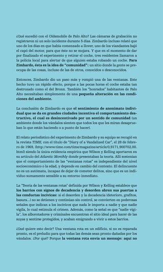 ¿Qué sucedió con el Oldsmobile de Palo Alto? Las cámaras de grabación no
registraron ni un solo incidente durante 5 días. Zimbardo incluso relató que
uno de los días en que había comenzado a llover, uno de los viandantes bajó
el capó del motor, para que éste no se mojara. Y que en el momento de dar
por finalizado el experimento y retirar el coche, tres residentes llamaron a
la policía local para alertar de que alguien estaba robando un coche. Para
Zimbardo, ésta es la idea de “comunidad”: un sitio donde la gente se pre-
ocupa de las cosas, incluso de las de otros, conocidos o desconocidos.

Entonces, Zimbardo dio un paso más y rompió una de las ventanas. Este
hecho tuvo un rápido efecto, porque a las pocas horas el coche estaba tan
destrozado como el del Bronx. También los “honrados” habitantes de Palo
Alto necesitaban simplemente de una pequeña alteración en las condi-
ciones del ambiente.

La conclusión de Zimbardo es que el sentimiento de anonimato indivi-
dual que se da en grandes ciudades incentiva el comportamiento des-
tructivo, el cual es desincentivado por un sentido de comunidad (un
ambiente donde los vándalos sienten que todos los que les miran desaprue-
ban lo que están haciendo o a punto de hacer).

El relato periodístico del experimento de Zimbardo y su equipo se recogió en
la revista TIME, con el título de “Diary of a Vandalized Car”, el 28 de febre-
ro de 1969, (http://www.time.com/time/magazine/article/0,9171,900702,00.
html) siendo la única evidencia empírica que Wilson y Kelling aportaron en
su artículo del Atlantic Monthly donde presentaban la teoría. Allí sostenían
que el comportamiento de las “ventanas rotas” es independiente del nivel
socioeconómico o la edad, y depende en cambio del contexto. El delincuente
no es un autómata, incapaz de dejar de cometer delitos, sino que es un indi-
viduo sumamente sensible a su entorno inmediato.

La "Teoría de las ventanas rotas" definida por Wilson y Kelling establece que
los barrios con signos de decadencia y desorden abren sus puertas a
las conductas incívicas: si el desorden y la decadencia (deterioro, grafitos,
basura...) no se detienen y continúan sin control, se convierten en poderosas
señales que indican a los incívicos que nada le importa a nadie y que nadie
vigila, lo cual estimula el crimen. Además, como la señal es que “nadie vigi-
la”, los alborotadores y criminales encuentran el sitio ideal para hacer de las
suyas y sentirse protegidos, y acaban emigrando a vivir a estos barrios.

¿Qué quiere esto decir? Una ventana rota en un edificio, si no es reparada
pronto, es el preludio para que todas las demás sean pronto dañadas por los
vándalos. ¿Por qué? Porque la ventana rota envía un mensaje: aquí no
 