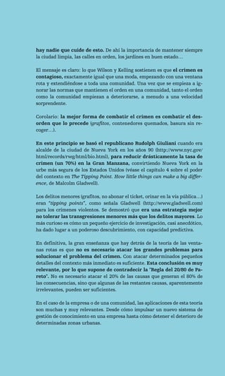 hay nadie que cuide de esto. De ahí la importancia de mantener siempre
la ciudad limpia, las calles en orden, los jardines en buen estado…

El mensaje es claro: lo que Wilson y Kelling sostienen es que el crimen es
contagioso, exactamente igual que una moda, empezando con una ventana
rota y extendiéndose a toda una comunidad. Una vez que se empieza a ig-
norar las normas que mantienen el orden en una comunidad, tanto el orden
como la comunidad empiezan a deteriorarse, a menudo a una velocidad
sorprendente.

Corolario: la mejor forma de combatir el crimen es combatir el des-
orden que lo precede (grafitos, contenedores quemados, basura sin re-
coger…).

En este principio se basó el republicano Rudolph Giuliani cuando era
alcalde de la ciudad de Nueva York en los años 90 (http://www.nyc.gov/
html/records/rwg/html/bio.html), para reducir drásticamente la tasa de
crimen (un 70%) en la Gran Manzana, convirtiendo Nueva York en la
urbe más segura de los Estados Unidos (véase el capítulo 4 sobre el poder
del contexto en The Tipping Point. How little things can make a big differ-
ence, de Malcolm Gladwell).

Los delitos menores (grafitos, no abonar el ticket, orinar en la vía pública…)
eran “tipping points”, como señala Gladwell (http://www.gladwell.com)
para los crímenes violentos. Se demostró que era una estrategia mejor
no tolerar las transgresiones menores más que los delitos mayores. Lo
más curioso es cómo un pequeño ejercicio de investigación, casi anecdótico,
ha dado lugar a un poderoso descubrimiento, con capacidad predictiva.

En definitiva, la gran enseñanza que hay detrás de la teoría de las venta-
nas rotas es que no es necesario atacar los grandes problemas para
solucionar el problema del crimen. Con atacar determinados pequeños
detalles del contexto más inmediato es suficiente. Esta conclusión es muy
relevante, por lo que supone de contradecir la "Regla del 20/80 de Pa-
reto". No es necesario atacar el 20% de las causas que generan el 80% de
las consecuencias, sino que algunas de las restantes causas, aparentemente
irrelevantes, pueden ser suficientes.

En el caso de la empresa o de una comunidad, las aplicaciones de esta teoría
son muchas y muy relevantes. Desde cómo impulsar un nuevo sistema de
gestión de conocimiento en una empresa hasta cómo detener el deterioro de
determinadas zonas urbanas.
 