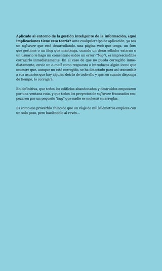 Aplicado al entorno de la gestión inteligente de la información, ¿qué
implicaciones tiene esta teoría? Ante cualquier tipo de aplicación, ya sea
un software que esté desarrollando, una página web que tenga, un foro
que gestione o un blog que mantenga, cuando un desarrollador externo o
un usuario le haga un comentario sobre un error (“bug”), es imprescindible
corregirlo inmediatamente. En el caso de que no pueda corregirlo inme-
diatamente, envíe un e-mail como respuesta o introduzca algún icono que
muestre que, aunque no esté corregido, se ha detectado para así transmitir
a sus usuarios que hay alguien detrás de todo ello y que, en cuanto disponga
de tiempo, lo corregirá.

En definitiva, que todos los edificios abandonados y destruidos empezaron
por una ventana rota, y que todos los proyectos de software fracasados em-
pezaron por un pequeño “bug” que nadie se molestó en arreglar.

Es como ese proverbio chino de que un viaje de mil kilómetros empieza con
un solo paso, pero haciéndolo al revés…
 