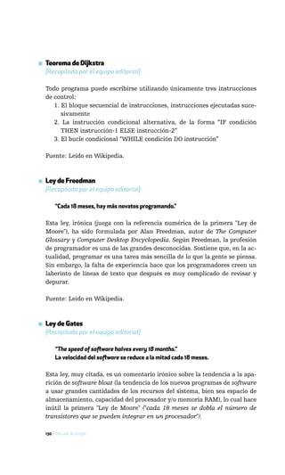 ▪ Teorema de Dijkstra
  [Recopilada por el equipo editorial]

  Todo programa puede escribirse utilizando únicamente tres instrucciones
  de control:
     1. El bloque secuencial de instrucciones, instrucciones ejecutadas suce-
        sivamente
     2. La instrucción condicional alternativa, de la forma “IF condición
        THEN instrucción-1 ELSE instrucción-2”
     3. El bucle condicional “WHILE condición DO instrucción”

  Fuente: Leído en Wikipedia.



▪ Ley de Freedman
  [Recopilada por el equipo editorial]

       “Cada 18 meses, hay más novatos programando.”

  Esta ley, irónica (juega con la referencia numérica de la primera "Ley de
  Moore"), ha sido formulada por Alan Freedman, autor de The Computer
  Glossary y Computer Desktop Encyclopedia. Según Freedman, la profesión
  de programador es una de las grandes desconocidas. Sostiene que, en la ac-
  tualidad, programar es una tarea más sencilla de lo que la gente se piensa.
  Sin embargo, la falta de experiencia hace que los programadores creen un
  laberinto de líneas de texto que después es muy complicado de revisar y
  depurar.

  Fuente: Leído en Wikipedia.



▪ Ley de Gates
  [Recopilada por el equipo editorial]

       “The speed of software halves every 18 months.”
       La velocidad del software se reduce a la mitad cada 18 meses.

  Esta ley, muy citada, es un comentario irónico sobre la tendencia a la apa-
  rición de software bloat (la tendencia de los nuevos programas de software
  a usar grandes cantidades de los recursos del sistema, bien sea espacio de
  almacenamiento, capacidad del procesador y/o memoria RAM), lo cual hace
  inútil la primera "Ley de Moore" ("cada 18 meses se dobla el número de
  transistores que se pueden integrar en un procesador").

  130 / Más allá de Google
 
