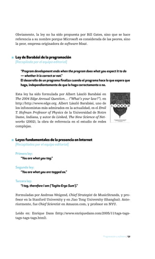 Obviamente, la ley no ha sido propuesta por Bill Gates, sino que se hace
  referencia a su nombre porque Microsoft es considerada de las peores, sino
  la peor, empresa originadora de software bloat.



▪ Ley de Barabási de la programación
  [Recopilada por el equipo editorial]

     “Program development ends when the program does what you expect it to do
     — whether it is correct or not.”
     El desarrollo de un programa finaliza cuando el programa hace lo que espera que
     haga, independientemente de que lo haga correctamente o no.

  Esta ley ha sido formulada por Albert László Barabási en
  The 2004 Edge Annual Question… (“What’s your law?”), en
  http://http://www.edge.org. Albert László Barabási, uno de
  los infonomistas más admirados en la actualidad, es el Emil
  T. Hofman Professor of Physics de la Universidad de Notre
  Dame, Indiana, y autor de Linked, The New Science of Net-
  works (2002), la obra de referencia en el estudio de redes
  complejas.



▪ Leyes fundamentales de la presencia en Internet
  [Recopiladas por el equipo editorial]

  Primera ley:
     “You are what you tag.”

  Segunda ley:
     “You are what you are tagged as.”

  Tercera ley:
     “I tag, therefore I am (‘Tagito Ergo Sum’).”

  Formuladas por Andreas Weigend, Chief Strategist de MusicStrands, y pro-
  fesor en la Stanford University y en Jiao Tong University (Shanghai). Ante-
  riormente, fue Chief Scientist en Amazon.com, y profesor en NYU.

  Leído en: Enrique Dans (http://www.enriquedans.com/2005/11/tags-tags-
  tags-tags-tags.html).




                                                                Programación y software / 131
 