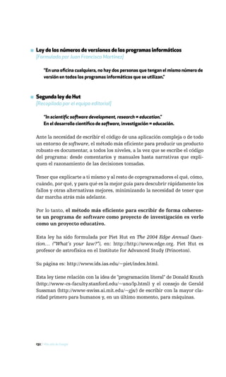 ▪ Ley de los números de versiones de los programas informáticos
  [Formulada por Juan Francisco Martínez]

       “En una oficina cualquiera, no hay dos personas que tengan el mismo número de
       versión en todos los programas informáticos que se utilizan.”



▪ Segunda ley de Hut
  [Recopilada por el equipo editorial]

       “In scientific software development, research = education.”
       En el desarrollo científico de software, investigación = educación.

  Ante la necesidad de escribir el código de una aplicación compleja o de todo
  un entorno de software, el método más eficiente para producir un producto
  robusto es documentar, a todos los niveles, a la vez que se escribe el código
  del programa: desde comentarios y manuales hasta narrativas que expli-
  quen el razonamiento de las decisiones tomadas.

  Tener que explicarte a ti mismo y al resto de coprogramadores el qué, cómo,
  cuándo, por qué, y para qué es la mejor guía para descubrir rápidamente los
  fallos y otras alternativas mejores, minimizando la necesidad de tener que
  dar marcha atrás más adelante.

  Por lo tanto, el método más eficiente para escribir de forma coheren-
  te un programa de software como proyecto de investigación es verlo
  como un proyecto educativo.

  Esta ley ha sido formulada por Piet Hut en The 2004 Edge Annual Ques-
  tion… (“What’s your law?”), en: http://http://www.edge.org. Piet Hut es
  profesor de astrofísica en el Institute for Advanced Study (Princeton).

  Su página es: http://www.ids.ias.edu/~piet/index.html.

  Esta ley tiene relación con la idea de "programación literal" de Donald Knuth
  (http://www-cs-faculty.stanford.edu/~uno/lp.html) y el consejo de Gerald
  Sussman (http://www-swiss.ai.mit.edu/~gjs/) de escribir con la mayor cla-
  ridad primero para humanos y, en un último momento, para máquinas.




  132 / Más allá de Google
 