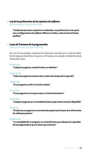 ▪ Ley de las preferencias de las opciones de software
  [Recopilada por el equipo editorial]

     “Cuando dos personas comparten un ordenador, sus preferencias en las opcio-
     nes y configuraciones de software difieren en todas y cada una de las formas
     posibles.”



▪ Leyes de Troutman de la programación
  [Recopiladas por el equipo editorial]

  Es uno de los grandes conjuntos de leyes que circulan por la red de redes.
  No he logrado identificar ni quién es Troutman ni cuándo ni dónde formuló
  estas siete leyes.

  Primera ley:
     “Cualquier programa, cuando funciona, es obsoleto.”

  Segunda ley:
     “Todos los programas cuestan más y tardan más tiempo de lo esperado.”

  Tercera ley:
     “Si un programa es útil, te lo harán cambiar.”

  Cuarta ley:
     “Si un programa no sirve para nada, te lo harán documentar.”

  Quinta ley:
     “Cualquier programa se va extendiendo hasta ocupar toda la memoria disponible.”

  Sexta ley:
     “El valor de un programa es inversamente proporcional al peso de la información
     de salida que produce.”

  Séptima ley:
     “La complejidad de un programa va creciendo hasta que sobrepasa la capacidad
     de los programadores que lo tienen que mantener.”




                                                                    Programación y software / 133
 