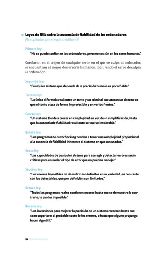 ▪ Leyes de Gilb sobre la ausencia de fiabilidad de los ordenadores
  [Recopiladas por el equipo editorial]

  Primera ley:
     “No se puede confiar en los ordenadores, pero menos aún en los seres humanos.”

  Corolario: en el origen de cualquier error en el que se culpa al ordenador,
  se encuentran al menos dos errores humanos, incluyendo el error de culpar
  al ordenador.

  Segunda ley:
     “Cualquier sistema que dependa de la precisión humana es poco fiable.”

  Tercera ley:
     “La única diferencia real entre un tonto y un criminal que atacan un sistema es
     que el tonto ataca de forma impredecible y en varios frentes.”

  Cuarta ley:
     “Un sistema tiende a crecer en complejidad en vez de en simplificación, hasta
     que la ausencia de fiabilidad resultante se vuelve intolerable.”

  Quinta ley:
     “Los programas de autochecking tienden a tener una complejidad proporcional
     a la ausencia de fiabilidad inherente al sistema en que son usados.”

  Sexta ley:
     “Las capacidades de cualquier sistema para corregir y detectar errores serán
     críticas para entender el tipo de error que no pueden manejar.”

  Séptima ley:
     “Los errores imposibles de descubrir son infinitos en su variedad, en contraste
     con los detectables, que por definición son limitados.”

  Octava ley:
     “Todos los programas reales contienen errores hasta que se demuestre lo con-
     trario, lo cual es imposible.”

  Novena ley:
     “Las inversiones para mejorar la precisión de un sistema crecerán hasta que
     sean superiores al probable coste de los errores, o hasta que alguno proponga
     hacer algo útil.”




  134 / Más allá de Google
 