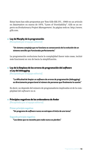 Estas leyes han sido propuestas por Tom Gilb (EE.UU., 1940) en un artículo
  en Datamation en marzo de 1975, “Laws of Unreliability”. Gilb es un ex-
  perto en Evolutionary Project Management. Su página web es: http://www.
  gilb.com.



▪ Ley de Murphy de la programación
  [Recopilada por el equipo editorial]

     “Un sistema complejo que no funciona es consecuencia de la evolución de un
     sistema sencillo que funcionaba perfectamente.”

  La programación evoluciona hacia la complejidad (hacer más cosas, incluir
  más funciones) en vez de hacia la simplificación.



▪ Ley de la limpieza de los errores de programación del software
  o Ley del debugging
  [Recopilada por el equipo editorial]

     “La dificultad de limpiar un software de errores de programación (debugging)
     es directamente proporcional al número de personas que finalmente lo usarán.”

  Es decir, no depende del número de programadores implicados ni de la com-
  plejidad del software en sí.



▪ Principios negativos de los ordenadores de Ander
  [Recopilados por el equipo editorial]

  Primer principio negativo:
     “Un programa de software nunca se estropea al inicio de una tarea.”

  Segundo principio negativo:
     “Los datos que no necesita para nada nunca se pierden.”




                                                                 Programación y software / 135
 