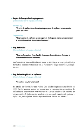 ▪ Leyes de Carey sobre los programas
  [Recopiladas por el equipo editorial]

  Primera ley:
     “El 20% de las funciones de cualquier programa de software no son usadas
     jamás por nadie.”

  Segunda ley:
     “Un programa de software queda superado el día que al menos una persona en
     el mundo ha usado el 80% de sus funciones.”



▪ Ley de Revans
  [Recopilada por el equipo editorial]

       “Un organismo sigue vivo, si y sólo si es capaz de cambiar a un ritmo por lo
       menos tan veloz como el entorno.”

  Perfectamente trasladable al entorno de la tecnología: si una aplicación in-
  formática no sabe evolucionar con la rapidez que exige el mercado, desapa-
  recerá.



▪ Ley de Lewis aplicada al software
  [Recopilada por el equipo editorial]

       “Si nadie lo usa, hay una razón.”

  Lo difícil es encontrar esa razón. Una posible explicación la ofreció en
  1959 Calvin Mooers, uno de los pioneros de la recuperación automática de
  información (information retrieval) en su "Ley de Mooers": “Un sistema de
  recuperación de información tenderá a no ser usado cuanto más molesto y
  difícil sea para alguien ‘tener’ información en vez de ‘no tenerla’”.




  136 / Más allá de Google
 