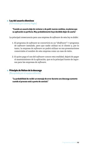 ▪ Ley del usuario silencioso
  [Formulada por Llorenç Pagès]

      “Cuando un usuario deje de reclamar o de pedir nuevos cambios, no piense que
      su aplicación es perfecta. Muy probablemente haya decidido dejar de usarla.”

  La principal consecuencia para una empresa de software de esta ley es doble:

     1. El programa de software se convertirá en un “shelfware” (=programa
        de software instalado, pero que nadie utiliza) en el cliente y, por lo
        tanto, la empresa de software no podrá utilizar en sus presentaciones
        comerciales el nombre de esta empresa como un caso de éxito.

     2. Si quien paga el uso del software conoce esta realidad, dejará de pagar
        el mantenimiento de la aplicación, que es la principal fuente de ingre-
        sos para las empresas de software.



▪ Principio de Holten de la descarga
  [Recopilado por el equipo editorial]

      “La probabilidad de recibir un mensaje de error durante una descarga aumenta
      cuando el proceso está a punto de concluir.”




                                                                Programación y software / 137
 