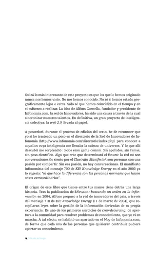 Quizá lo más interesante de este proyecto es que los que lo hemos originado
nunca nos hemos visto. No nos hemos conocido. No sé si hemos estado geo-
gráficamente lejos o cerca. Sólo sé que hemos coincidido en el tiempo y en
el esfuerzo a realizar. La idea de Alfons Cornella, fundador y presidente de
Infonomia.com, la red de Innovadores, ha sido una causa a través de la cual
sincronizar nuestros talentos. En definitiva, un gran proyecto de inteligen-
cia colectiva: la web 2.0 llevada al papel.

A posteriori, durante el proceso de edición del texto, he de reconocer que
yo sí he trasteado un poco en el directorio de la Red de Innovadores de In-
fonomia (http://www.infonomia.com/directorio/index.php) para conocer a
aquellos cuya inteligencia me llenaba la cabeza de universos. Y lo que allí
descubrí me sorprendió: todos eran gente común. Sin apellidos, sin famas,
sin peso científico. Algo que creo que determinará el futuro: la red no son
conversaciones (lo siento por el Cluetrain Manifesto), son personas con una
pasión por compartir. Sin esa pasión, no hay conversaciones. El manifiesto
infonomista del mensaje 700 de KE! Knowledge Energy en el año 2003 ya
lo sugería: “lo que hace la diferencia son las personas normales que hacen
cosas extraordinarias”.

El origen de este libro que tienes entre tus manos tiene detrás una larga
historia. Tras la publicación de kNewton: buscando un orden en la infor-
mación en 2004, Alfons propuso a la red de innovadores del país, a través
del mensaje 710 de KE! Knowledge Energy (11 de marzo de 2004), que re-
copilaran leyes sobre la gestión de la información derivadas de su propia
experiencia. Es uno de los primeros ejercicios de crowdsourcing, de aper-
tura a la comunidad para resolver problemas de conocimiento, que yo vi en
marcha. A tal efecto, se habilitó un apartado en el blog de Infonomia.com,
de forma que cada una de las personas que quisieran contribuir pudiera
aportar su conocimiento.

14 / Más allá de Google
 