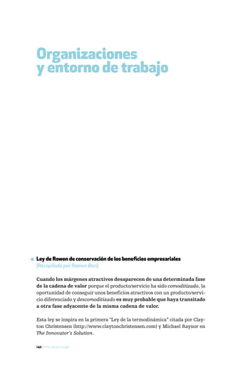Organizaciones
  y entorno de trabajo




▪ Ley de Rowen de conservación de los beneficios empresariales
  [Recopilada por Ramon Bori]

  Cuando los márgenes atractivos desaparecen de una determinada fase
  de la cadena de valor porque el producto/servicio ha sido comoditizado, la
  oportunidad de conseguir unos beneficios atractivos con un producto/servi-
  cio diferenciado y descomoditizado es muy probable que haya transitado
  a otra fase adyacente de la misma cadena de valor.

  Esta ley se inspira en la primera "Ley de la termodinámica” citada por Clay-
  ton Christensen (http://www.claytonchristensen.com) y Michael Raynor en
  The Innovator’s Solution.

  140 / Más allá de Google
 