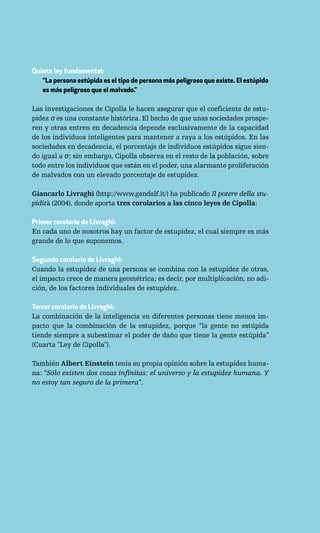 Quinta ley fundamental:
   “La persona estúpida es el tipo de persona más peligroso que existe. El estúpido
   es más peligroso que el malvado.”

Las investigaciones de Cipolla le hacen asegurar que el coeficiente de estu-
pidez σ es una constante histórica. El hecho de que unas sociedades prospe-
ren y otras entren en decadencia depende exclusivamente de la capacidad
de los individuos inteligentes para mantener a raya a los estúpidos. En las
sociedades en decadencia, el porcentaje de individuos estúpidos sigue sien-
do igual a σ; sin embargo, Cipolla observa en el resto de la población, sobre
todo entre los individuos que están en el poder, una alarmante proliferación
de malvados con un elevado porcentaje de estupidez.

Giancarlo Livraghi (http://www.gandalf.it/) ha publicado Il potere della stu-
pidità (2004), donde aporta tres corolarios a las cinco leyes de Cipolla:

Primer corolario de Livraghi:
En cada uno de nosotros hay un factor de estupidez, el cual siempre es más
grande de lo que suponemos.

Segundo corolario de Livraghi:
Cuando la estupidez de una persona se combina con la estupidez de otras,
el impacto crece de manera geométrica; es decir, por multiplicación, no adi-
ción, de los factores individuales de estupidez.

Tercer corolario de Livraghi:
La combinación de la inteligencia en diferentes personas tiene menos im-
pacto que la combinación de la estupidez, porque “la gente no estúpida
tiende siempre a subestimar el poder de daño que tiene la gente estúpida”
(Cuarta "Ley de Cipolla").

También Albert Einstein tenía su propia opinión sobre la estupidez huma-
na: “Sólo existen dos cosas infinitas: el universo y la estupidez humana. Y
no estoy tan seguro de la primera”.
 