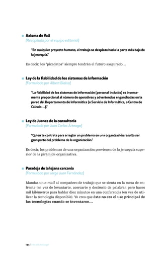 ▪ Axioma de Vail
  [Recopilado por el equipo editorial]

       “En cualquier proyecto humano, el trabajo se desplaza hacia la parte más baja de
       la jerarquía.”

  Es decir, los “picadatos” siempre tendrán el futuro asegurado…



▪ Ley de la fiabilidad de los sistemas de información
  [Formulada por Albert Bielsa]

       “La fiabilidad de los sistemas de información (personal incluido) es inversa-
       mente proporcional al número de operativas y advertencias enganchadas en la
       pared del Departamento de Informática (o Servicio de Informática, o Centro de
       Cálculo…).”



▪ Ley de Juanes de la consultoría
  [Formulada por Juan Carlos Arteaga]

       “Quien te contrata para arreglar un problema en una organización resulta ser
       gran parte del problema de la organización.”

  Es decir, los problemas de una organización provienen de la jerarquía supe-
  rior de la pirámide organizativa.



▪ Paradoja de la lejana cercanía
  [Formulada por Jorge Juan Fernández]

  Mandas un e-mail al compañero de trabajo que se sienta en la mesa de en-
  frente (en vez de levantarte, acercarte y decírselo de palabra), pero haces
  mil kilómetros para hablar diez minutos en una conferencia (en vez de uti-
  lizar la tecnología disponible). Yo creo que éste no era el uso principal de
  las tecnologías cuando se inventaron…




  144 / Más allá de Google
 