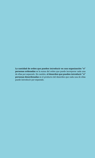 La cantidad de orden que pueden introducir en una organización “n”
personas ordenadas es la suma del orden que puede incorporar cada una
de ellas por separado. En cambio, el desorden que pueden introducir “n”
personas desordenadas es el producto del desorden que cada una de ellas
puede introducir por separado.
 