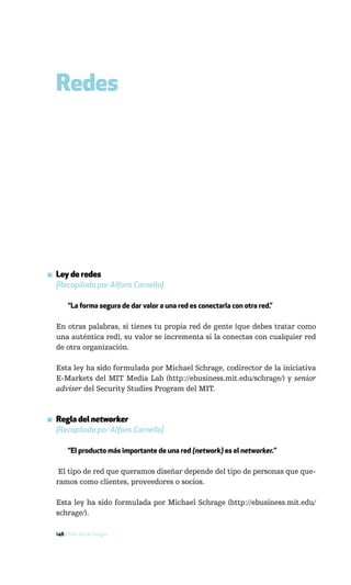 Redes




▪ Ley de redes
  [Recopilada por Alfons Cornella]

       “La forma segura de dar valor a una red es conectarla con otra red.”

  En otras palabras, si tienes tu propia red de gente (que debes tratar como
  una auténtica red), su valor se incrementa si la conectas con cualquier red
  de otra organización.

  Esta ley ha sido formulada por Michael Schrage, codirector de la iniciativa
  E-Markets del MIT Media Lab (http://ebusiness.mit.edu/schrage/) y senior
  adviser del Security Studies Program del MIT.



▪ Regla del networker
  [Recopilada por Alfons Cornella]

       “El producto más importante de una red (network) es el networker.”

   El tipo de red que queramos diseñar depende del tipo de personas que que-
  ramos como clientes, proveedores o socios.

  Esta ley ha sido formulada por Michael Schrage (http://ebusiness.mit.edu/
  schrage/).

  148 / Más allá de Google
 
