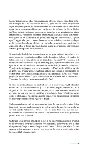 La participación fue alta. Concentrada en algunos nodos, como bien seña-
lan las leyes de la nueva ciencia de redes, pero amplia. Unos propusieron
leyes muy inteligentes, de las que estarán entre nosotros con el paso de los
años. Otros propusieron ideas que ya existían, formuladas de forma distin-
ta. Unos y otros realizaban comentarios sobre las leyes aportadas por otros
infonomistas, sugiriendo nombres alternativos a algunas leyes, o matizan-
do algunos de los contenidos. Se generó una pequeña conversación. Alguna
quedó registrada, pero creo que la conversación más importante tuvo lugar
en la cabeza de cada uno de los que realizaban aportaciones. Las ideas de
otros, los sitios a donde miraban, hacían surgir nuevas ideas entre los que
estaban participando en el proyecto.

El resultado final de las aportaciones fue de gran calidad, tanto las origi-
nales como las recopilaciones. Este hecho impulsó a Alfons y al equipo de
Infonomia.com a convertirlo en un libro. Entre las casi 300 propuestas del
colectivo de infonomistas hay auténticas joyas, algunas de las cuales creo
que harán su camino hacia la eternidad de la disciplina de la infonomía.
Te dejo a ti que juzgues con tu propio criterio. Finalmente, el 30 de agosto
de 2005, tras cruzar unos e-mails con Alfons, me ofreció la oportunidad de
editar estas aportaciones, de apalancar la inteligencia de otros, esos “relám-
pagos de conocimiento”, para convertirlos en un texto útil e interesante.
Tres años de trabajo tienen este resultado final.

El libro está estructurado en cuatro bloques: I) el infonomista, II) el sector
de las TIC, III) la empresa en red, y IV) la sociedad. Sugiero leerlo como te dé
la gana. Es un libro para leer en cualquier parte, para leerlo con una mente
curiosa, no con una mente científica o académica. Para reflexionar sobre
cómo te afectan a ti y a tu organización estas leyes. Y para pensar en formas
en las que puedas hacerlas jugar a tu favor.

Podemos decir que todavía estamos muy lejos de comprender qué es la in-
formación y cómo podemos como seres humanos dominarla, haciendo un
uso inteligente de la misma. Pero de lo que no cabe duda es de que una nue-
va ciencia no se construye en un día. Son necesarios cientos de pequeños
pasos. Aquí está el nuestro.

Cada una de las leyes o principios recoge si ha sido recopilada (no es original
de la persona) o formulada (es una creación suya) y por quién, con la idea
de que se atribuya al César lo que es del César. Y hacer justicia al futuro
reconocimiento que estoy seguro que algunas de estas leyes tendrán entre
la comunidad internacional.




                                                                     Introducción / 15
 