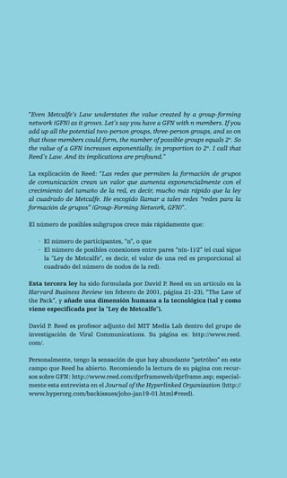 “Even Metcalfe’s Law understates the value created by a group-forming
network (GFN) as it grows. Let’s say you have a GFN with n members. If you
add up all the potential two-person groups, three-person groups, and so on
that those members could form, the number of possible groups equals 2n. So
the value of a GFN increases exponentially, in proportion to 2n. I call that
Reed’s Law. And its implications are profound.”

La explicación de Reed: “Las redes que permiten la formación de grupos
de comunicación crean un valor que aumenta exponencialmente con el
crecimiento del tamaño de la red, es decir, mucho más rápido que la ley
al cuadrado de Metcalfe. He escogido llamar a tales redes “redes para la
formación de grupos” (Group-Forming Network, GFN)”.

El número de posibles subgrupos crece más rápidamente que:

   · El número de participantes, “n”, o que
   · El número de posibles conexiones entre pares “n(n-1)/2” (el cual sigue
     la "Ley de Metcalfe", es decir, el valor de una red es proporcional al
     cuadrado del número de nodos de la red).

Esta tercera ley ha sido formulada por David P. Reed en un artículo en la
Harvard Business Review (en febrero de 2001, página 21-23), “The Law of
the Pack”, y añade una dimensión humana a la tecnológica (tal y como
viene especificada por la "Ley de Metcalfe").

David P. Reed es profesor adjunto del MIT Media Lab dentro del grupo de
investigación de Viral Communications. Su página es: http://www.reed.
com/.

Personalmente, tengo la sensación de que hay abundante “petróleo” en este
campo que Reed ha abierto. Recomiendo la lectura de su página con recur-
sos sobre GFN: http://www.reed.com/dprframeweb/dprframe.asp; especial-
mente esta entrevista en el Journal of the Hyperlinked Organization (http://
www.hyperorg.com/backissues/joho-jan19-01.html#reed).
 