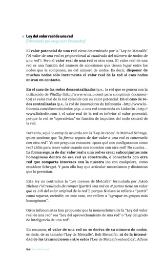 ▪ Ley del valor real de una red
  [Formulada por Jorge Juan Fernández]

  El valor potencial de una red viene determinado por la "Ley de Metcalfe"
  ("el valor de una red es proporcional al cuadrado del número de nodos de
  una red"). Pero el valor real de una red es otra cosa. El valor real de una
  red es una función del número de conexiones que tienen lugar entre los
  nodos que la componen, no del número de nodos. Es decir, disponer de
  muchos nodos sólo incrementa el valor real de la red si esos nodos
  entran en contacto.

  En el caso de las redes descentralizadas (p.e., la red que se genera con la
  utilización de WinZip (http://www.winzip.com) para comprimir documen-
  tos) el valor real de la red coincide con su valor potencial. En el caso de re-
  des centralizadas (p.e., la red de innovadores de Infonomia –http://www.in-
  fonomia.com/directorio/index.php– o una red construida en LinkedIn –http://
  www.linkedin.com–), el valor real de la red es inferior al valor potencial,
  porque la red se “operativiza” en función de impulsos del nodo central de
  la red.

  Por tanto, aquí no estoy de acuerdo con la "Ley de redes" de Michael Schrage,
  quien sostiene que “la forma segura de dar valor a una red es conectarla
  con otra red”. Yo me pregunto entonces: ¿para qué nos configuramos como
  red? ¿Sólo para tener valor cuando nos conecten con otra red? No cuadra…
  La forma segura de dar valor real a una red es crear subconjuntos más
  homogéneos dentro de esa red ya construida, o conectarla con otra
  red que comparta intereses con la nuestra (no con cualquiera, como
  establece Schrage). Y para ello hay que articular mecanismos y dinámicas
  que lo permitan.

  Esta ley no contradice la "Ley inversa de Metcalfe" formulada por Jakob
  Nielsen (“el resultado de romper [partir] una red en N partes tiene un valor
  que es 1/N del valor original de la red”), porque Nielsen se refiere a “partir”
  como separar, escindir; en este caso, me refiero a “agrupar en grupos más
  homogéneos”.

  Otros infonomistas han propuesto que la nomenclatura de la “Ley del valor
  real de una red” sea “Ley del aprovechamiento de una red” o “Ley del grado
  de inteligencia de una red”.

  En resumen, el valor de una red no se deriva de su número de nodos,
  es decir, de su tamaño ("Ley de Metcalfe", Bob Metcalfe), ni de la intensi-
  dad de las transacciones entre estos ("Ley de Metcalfe extendida", Alfons

  154 / Más allá de Google
 
