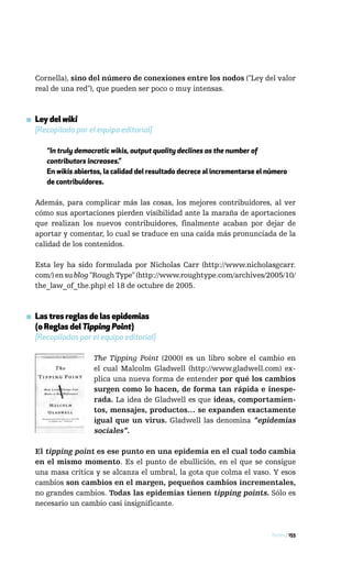 Cornella), sino del número de conexiones entre los nodos ("Ley del valor
  real de una red"), que pueden ser poco o muy intensas.



▪ Ley del wiki
  [Recopilada por el equipo editorial]

      “In truly democratic wikis, output quality declines as the number of
      contributors increases.”
      En wikis abiertos, la calidad del resultado decrece al incrementarse el número
      de contribuidores.

  Además, para complicar más las cosas, los mejores contribuidores, al ver
  cómo sus aportaciones pierden visibilidad ante la maraña de aportaciones
  que realizan los nuevos contribuidores, finalmente acaban por dejar de
  aportar y comentar, lo cual se traduce en una caída más pronunciada de la
  calidad de los contenidos.

  Esta ley ha sido formulada por Nicholas Carr (http://www.nicholasgcarr.
  com/) en su blog "Rough Type" (http://www.roughtype.com/archives/2005/10/
  the_law_of_the.php) el 18 de octubre de 2005.



▪ Las tres reglas de las epidemias
  (o Reglas del Tipping Point)
  [Recopiladas por el equipo editorial]

                     The Tipping Point (2000) es un libro sobre el cambio en
                     el cual Malcolm Gladwell (http://www.gladwell.com) ex-
                     plica una nueva forma de entender por qué los cambios
                     surgen como lo hacen, de forma tan rápida e inespe-
                     rada. La idea de Gladwell es que ideas, comportamien-
                     tos, mensajes, productos… se expanden exactamente
                     igual que un virus. Gladwell las denomina “epidemias
                     sociales”.

  El tipping point es ese punto en una epidemia en el cual todo cambia
  en el mismo momento. Es el punto de ebullición, en el que se consigue
  una masa crítica y se alcanza el umbral, la gota que colma el vaso. Y esos
  cambios son cambios en el margen, pequeños cambios incrementales,
  no grandes cambios. Todas las epidemias tienen tipping points. Sólo es
  necesario un cambio casi insignificante.



                                                                               Redes / 155
 