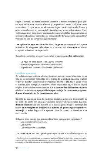 Según Gladwell, los seres humanos tenemos la mente preparada para pen-
sar que existe una relación directa y proporcional entre cualquier causa
y su efecto. Lo que entra en el sistema (input) está relacionado directa y
proporcionalmente, en intensidad y tamaño, con lo que sale (output). Glad-
well señala que, para poder comprender en profundidad las epidemias, es
necesario abandonar este estilo de pensamiento de “progresión aritmética”,
y entrar en uno de “progresión geométrica”.

Las epidemias son una función de a) la gente que transmite el agente
infeccioso, b) el agente infeccioso en sí mismo, y c) el entorno en el cual
el agente infeccioso está operando.

Estos tres elementos se concretan en las tres reglas de las epidemias:

     · La regla de unos pocos (The Law of the Few)
     · El factor pegamento (The Stickiness Factor)
     · El poder del contexto (The Power of Context)

La regla de unos pocos
En todo proceso o sistema, algunas personas son más importantes que otras.
Una de las leyes más conocidas en el mundo de la gestión quizá sea el 20/80
o "Ley de Pareto", (aunque no fue Wilfredo Pareto (1848-1923) quien le dio
el nombre, sino Joseph Juran (1904-2008). Según esta ley, el 20% de causas
origina el 80% de las consecuencias. En el caso de las epidemias sociales,
Gladwell señala que un pequeñísimo porcentaje de las causas origina el
desencadenamiento de las consecuencias.

El éxito de cualquier tipo de epidemia social se debe a la implicación de
un perfil de gente con unas particulares características sociales. Las epi-
demias sociales son una función de a cuánta gente llega el mensaje. Por
tanto, el mensajero es importante porque es quien logra expandir el
mensaje. Si sabes llegar a los agentes clave de la red, no necesitas a los
mass media.

El boca a boca es algo que generan tres tipos psicológicos especiales:3
    · Los conectores (connectors)
    · Los maven
    · Los vendedores (salesmen)

Los conectores son ese tipo de gente que conoce a muchísima gente, en

3. The Tipping Point ha sido publicado en español por la editorial Espasa con el poco afortunado título de La
frontera del éxito: cómo pequeños detalles provocan grandes diferencias. Dado que la traducción al español
es compleja, he preferido mantener el término inglés antes que traducir.


156 / Más allá de Google
 