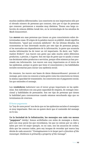 muchos ámbitos diferenciados. Los conectores no son importantes sólo por
el elevado número de personas que conocen, sino por el tipo de personas
que conocen: pertenecen a mundos muy distintos. Tienen una larga co-
lección de enlaces débiles (weak ties, en la terminología de los estudios de
Mark Granovetter).

Los maven son esas personas que tienen un gran conocimiento sobre de-
terminadas cosas. El origen de la palabra maven es yiddish, donde significa
literalmente, “aquel que acumula sabiduría”. En las últimas décadas, los
economistas se han interesado mucho por este tipo de personas porque,
si los mercados son dependientes de la información, la gente que acumula
mucha información ha de tener un rol importante. Es decir, son “infor-
mation brokers”. Los maven son gente que sabe mucho sobre diferentes
productos, o precios, o lugares. Son ese tipo de gente que te ayuda a tomar
tus decisiones sobre productos o servicios, porque ellos mismos ya han pro-
cesado esa información. Los maven son muy importantes en el inicio de
las epidemias, porque es gente que tiene el conocimiento y las habilidades
sociales necesarias para iniciar una epidemia social.

En resumen, los maven son bases de datos (datawarehouses): proveen el
mensaje, pero como no conocen a tanta gente como los conectores no tienen
la misma capacidad de transmisión; los conectores son el pegamento social,
los que extienden el mensaje.

Los vendedores (salesmen) son el tercer grupo importante en las epide-
mias. Son individuos con una gran capacidad de empatía, de contagio emo-
cional y habilidades de persuasión. Son ese tipo de personas que tienen
la habilidad para convencernos cuando estamos escuchando algo que no
terminamos de creernos.

El factor pegamento
La "Ley de unos pocos" nos decía que en las epidemias sociales el mensajero
es muy importante. Pero eso no quiere decir que el contenido del mensaje
no lo sea.

En la Sociedad de la Infoxicación, los mensajes son cada vez menos
“pegajosos” (sticky). Somos acribillados con miles de mensajes a diario,
pero son muy pocos los que recordamos, los que no entran por un oído y
salen por otro (el mejor ejemplo, en mi caso, son los anuncios de coches;
diría que los conozco todos, pero soy incapaz de recordar qué marca hay
detrás de cada anuncio): “Contagiousness is in larger part a function of the
messenger. Stickiness is primarily a property of the message”.



                                                                     Redes / 157
 