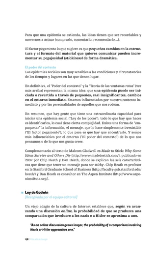 Para que una epidemia se extienda, las ideas tienen que ser recordables y
  movernos a actuar (comprarlo, comentarlo, recomendarlo…).

  El factor pegamento lo que sugiere es que pequeños cambios en la estruc-
  tura y el formato del material que quieres comunicar pueden incre-
  mentar su pegajosidad (stickiness) de forma dramática.

  El poder del contexto
  Las epidemias sociales son muy sensibles a las condiciones y circunstancias
  de los tiempos y lugares en las que tienen lugar.

  En definitiva, el "Poder del contexto" y la "Teoría de las ventanas rotas" (ver
  más arriba) representan la misma idea: que una epidemia puede ser ini-
  ciada o revertida a través de pequeños, casi insignificantes, cambios
  en el entorno inmediato. Estamos influenciados por nuestro contexto in-
  mediato y por las personalidades de aquellos que nos rodean.

  En resumen, que hay gente que tiene una extraordinaria capacidad para
  iniciar una epidemia social ("Ley de los pocos"), todo lo que hay que hacer
  es identificarlos, lo cual tiene cierta complejidad. Existe una forma de “em-
  paquetar” la información, el mensaje, que lo hace simplemente irresistible
  ("El factor pegamento"), lo que pasa es que hay que encontrarlo. Y somos
  más influenciables por el entorno ("El poder del contexto") de lo que nos
  pensamos o de lo que nos gusta creer.

  Complementario al texto de Malcom Gladwell es Made to Stick: Why Some
  Ideas Survive and Others Die (http://www.madetostick.com/), publicado en
  2007 por Chip Heath y Dan Heath, donde se explican las seis característi-
  cas que tiene que tener un mensaje para ser sticky. Chip Heath es profesor
  en la Stanford Graduate School of Business (http://faculty-gsb.stanford.edu/
  heath/) y Dan Heath es consultor en The Aspen Institute (http://www.aspe-
  ninstitute.org/).



▪ Ley de Godwin
  [Recopilada por el equipo editorial]

  Un viejo adagio de la cultura de Internet establece que, según va avan-
  zando una discusión online, la probabilidad de que se produzca una
  comparación que involucre a los nazis o a Hitler se aproxima a uno.

       “As an online discussion grows longer, the probability of a comparison involving
       Nazis or Hitler approaches one.”

  158 / Más allá de Google
 
