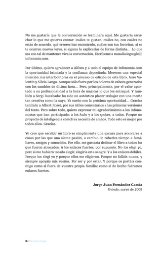 No me gustaría que la conversación se terminara aquí. Me gustaría escu-
char lo que me quieras contar: cuáles te gustan, cuáles no, con cuáles no
estás de acuerdo, qué errores has encontrado, cuáles son tus favoritas, si se
te ocurren nuevas leyes, si alguna la explicarías de forma distinta… Lo que
sea con tal de mantener viva la conversación. Escríbeme a masalladegoogle@
infonomia.com.

Por último, quiero agradecer a Alfons y a todo el equipo de Infonomia.com
la oportunidad brindada y la confianza depositada. Merecen una especial
mención mis interlocutoras en el proceso de edición de este libro, Aure Va-
lentín y Silvia Langa. Aunque sólo fuera por los dolores de cabeza generados
con los cambios de última hora… Pero, principalmente, por el valor apor-
tado y su profesionalidad a la hora de mejorar lo que les entregué. Y tam-
bién a Sergi Rucabado: ha sido un auténtico placer trabajar con una mente
tan creativa como la suya. Ya sueño con la próxima oportunidad… Gracias
también a Albert Roset, por sus útiles comentarios a las primeras versiones
del texto. Pero sobre todo, quiero expresar mi agradecimiento a los infono-
mistas que han participado: a los hubs y a los spokes, a todos. Porque un
proyecto de inteligencia colectiva necesita de ambos. Todo esto es mejor por
todos ellos. Gracias.

Yo creo que escribir un libro es simplemente una excusa para acercarse a
cosas por las que uno siente pasión, a cambio de robarles tiempo a fami-
liares, amigos y conocidos. Por ello, me gustaría dedicar el libro a todos los
que fueron atracados. A los enlaces fuertes, por supuesto. No los elegí yo,
pero si me hubiera tocado elegir, elegiría esta sangre. Y a los enlaces débiles.
Porque los elegí yo y porque ellos me eligieron. Porque no falláis nunca, y
siempre apoyáis mis sueños. Por ser y por estar. Y porque os portáis con-
migo como si fuera de vuestra propia familia: como si de hecho fuéramos
enlaces fuertes.



                                              Jorge Juan Fernández García
                                                      Oviedo, mayo de 2008




16 / Más allá de Google
 