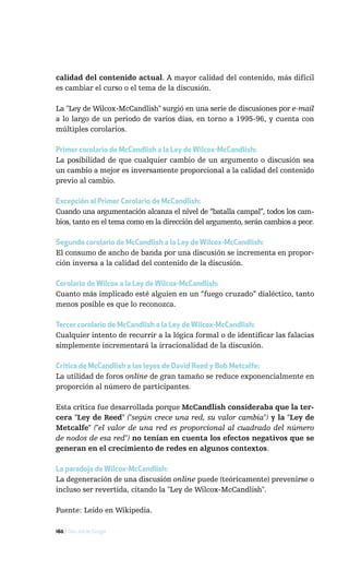 calidad del contenido actual. A mayor calidad del contenido, más difícil
es cambiar el curso o el tema de la discusión.

La "Ley de Wilcox-McCandlish" surgió en una serie de discusiones por e-mail
a lo largo de un periodo de varios días, en torno a 1995-96, y cuenta con
múltiples corolarios.

Primer corolario de McCandlish a la Ley de Wilcox-McCandlish:
La posibilidad de que cualquier cambio de un argumento o discusión sea
un cambio a mejor es inversamente proporcional a la calidad del contenido
previo al cambio.

Excepción al Primer Corolario de McCandlish:
Cuando una argumentación alcanza el nivel de “batalla campal”, todos los cam-
bios, tanto en el tema como en la dirección del argumento, serán cambios a peor.

Segundo corolario de McCandlish a la Ley de Wilcox-McCandlish:
El consumo de ancho de banda por una discusión se incrementa en propor-
ción inversa a la calidad del contenido de la discusión.

Corolario de Wilcox a la Ley de Wilcox-McCandlish:
Cuanto más implicado esté alguien en un “fuego cruzado” dialéctico, tanto
menos posible es que lo reconozca.

Tercer corolario de McCandlish a la Ley de Wilcox-McCandlish:
Cualquier intento de recurrir a la lógica formal o de identificar las falacias
simplemente incrementará la irracionalidad de la discusión.

Crítica de McCandlish a las leyes de David Reed y Bob Metcalfe:
La utilidad de foros online de gran tamaño se reduce exponencialmente en
proporción al número de participantes.

Esta crítica fue desarrollada porque McCandlish consideraba que la ter-
cera "Ley de Reed" ("según crece una red, su valor cambia") y la "Ley de
Metcalfe" ("el valor de una red es proporcional al cuadrado del número
de nodos de esa red") no tenían en cuenta los efectos negativos que se
generan en el crecimiento de redes en algunos contextos.

La paradoja de Wilcox-McCandlish:
La degeneración de una discusión online puede (teóricamente) prevenirse o
incluso ser revertida, citando la "Ley de Wilcox-McCandlish".

Fuente: Leído en Wikipedia.

160 / Más allá de Google
 