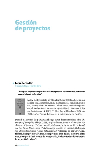 Gestión
  de proyectos




▪ Ley de Hofstadter
  [Recopilada por Ramón Bori]

       “Cualquier proyecto siempre dura más de lo previsto, incluso cuando se tiene en
       cuenta la ley de Hofstadter.”

                       La ley fue formulada por Douglas Richard Hofstadter, un aca-
                       démico estadounidense, en su mundialmente famoso libro Gö-
                       del, Escher, Bach: an Eternal Golden Braid (versión española
                       Gödel, Escher, Bach: un eterno y grácil bucle, Tusquets Edito-
                       res, Metatemas 14, 1987). El libro fue publicado en 1979 y en
                       1980 ganó el Premio Pulitzer en la categoría de no ficción.

  Donald A. Norman (http://www.jnd.org/), autor del referenciado libro The
  Design of Everyday Things (1988, originariamente con el título The Psy-
  chology of Everyday Things), amplió el alcance de la ley en Turn Signals
  are the Facial Expressions of Automobiles (versión en español, Ordenado-
  res, electrodomésticos y otras tribulaciones): “Siempre se requerirá más
  tiempo, siempre costará más, siempre será más difícil, siempre habrá
  más, siempre habrá menos de lo esperado, incluso teniendo en cuenta
  la ley de Hofstadter”.

  164 / Más allá de Google
 
