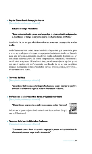 ▪ Ley de Edwards del tiempo/esfuerzo
  [Recopilada por el equipo editorial]

      Esfuerzo x Tiempo = Constante

      “Dado un tiempo inicial grande para hacer algo, el esfuerzo inicial será pequeño.
      A medida que el tiempo se aproxima a cero, el esfuerzo tiende al infinito.”

  Corolario: De no ser por el último minuto, nunca se conseguiría acabar
  nada.

  Probablemente más cierto para unos infotrabajadores que para otros, pero
  a nivel agregado para el trabajo en equipo es absolutamente cierto. Es decir,
  para una persona en concreto, esta ley es cierta en función de cómo sea: or-
  denado (el valor lo aporta de forma temporalmente ordenada) o desordena-
  do (el valor lo aporta a última hora). Pero para los trabajos de equipo, y a no
  ser que el equipo esté perfectamente coordinado, de no ser por ese último
  minuto, la mayoría de las actividades, tareas, presentaciones, proyectos…
  no se terminaría nunca.



▪ Teorema de Bove
  [Recopilado por el equipo editorial]

      “La cantidad de trabajo pendiente para finalizar una tarea y alcanzar el objetivo
      marcado se incrementa según el plazo de finalización se acerca.”



▪ Principio de la incertidumbre de los proyectos de Dilbert
  [Recopilado por el equipo editorial]

      “Si se entiende un proyecto no podrá conocerse su coste y viceversa.”

  Dilbert es el personaje de la tira cómica de Scott Adams (http://
  www.dilbert.com).



▪ Teorema de la inevitabilidad de Bachman
  [Recopilado por el equipo editorial]

      “Cuanto más cuesta llevar a la práctica un proyecto, menor es la probabilidad de
      abandonarlo, aunque luego resulte irrelevante.”



                                                                     Gestión de proyectos / 165
 