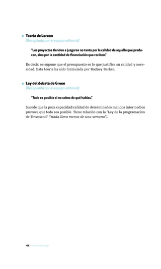 ▪ Teoría de Lorean
  [Recopilada por el equipo editorial]

       “Los proyectos tienden a juzgarse no tanto por la calidad de aquello que produ-
       cen, sino por la cantidad de financiación que reciben.”

  Es decir, se supone que el presupuesto es lo que justifica su calidad y nece-
  sidad. Esta teoría ha sido formulada por Rodney Barker.



▪ Ley del debate de Green
  [Recopilada por el equipo editorial]

       “Todo es posible si no sabes de qué hablas.”

  Sucede que la poca capacidad/calidad de determinados mandos intermedios
  provoca que todo sea posible. Tiene relación con la "Ley de la programación
  de Townsend" (“nada lleva menos de una semana”).




  166 / Más allá de Google
 