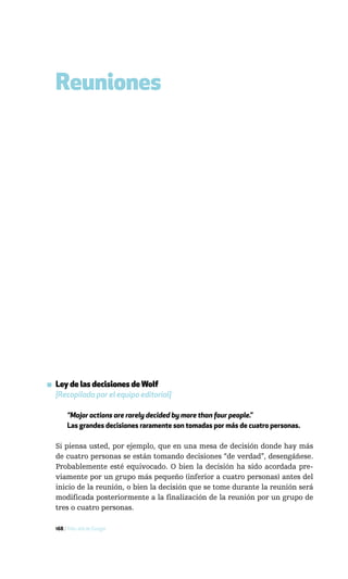 Reuniones




▪ Ley de las decisiones de Wolf
  [Recopilada por el equipo editorial]

       “Major actions are rarely decided by more than four people.”
       Las grandes decisiones raramente son tomadas por más de cuatro personas.

  Si piensa usted, por ejemplo, que en una mesa de decisión donde hay más
  de cuatro personas se están tomando decisiones “de verdad”, desengáñese.
  Probablemente esté equivocado. O bien la decisión ha sido acordada pre-
  viamente por un grupo más pequeño (inferior a cuatro personas) antes del
  inicio de la reunión, o bien la decisión que se tome durante la reunión será
  modificada posteriormente a la finalización de la reunión por un grupo de
  tres o cuatro personas.

  168 / Más allá de Google
 
