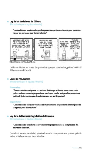 ▪ Ley de las decisiones de Dilbert
  [Recopilada por el equipo editorial]

      “Las decisiones son tomadas por las personas que tienen tiempo para tomarlas,
      no por las personas que tienen talento.”




  Leído en: Nodos en la red (http://nodos.typepad.com/nodos_prime/2007/10/
  dilbert-on-maki.html).



▪ Leyes de McLaughlin
  [Recopiladas por el equipo editorial]

  Primera ley:
     “En una reunión cualquiera, la cantidad de tiempo utilizado en un tema cual-
     quiera es inversamente proporcional a su importancia. Independientemente de
     quién dirija la reunión y/o de quienes sean los participantes.”

  Segunda ley:
     “La duración de cualquier reunión es inversamente proporcional a la longitud de
     la agenda para esa reunión.”



▪ Ley de la deliberación legislativa de Knowles
  [Recopilada por el equipo editorial]

      “La duración de un debate es inversamente proporcional a la complejidad del
      asunto en cuestión.”

  Cuando el asunto es trivial, y todo el mundo comprende sus puntos princi-
  pales, el debate es casi interminable.




                                                                          Reuniones / 169
 