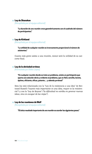 ▪ Ley de Shanahan
  [Recopilada por el equipo editorial]

       “La duración de una reunión crece geométricamente con el cuadrado del número
       de participantes.”



▪ Ley de Kirkland
  [Recopilada por el equipo editorial]

       “La utilidad de cualquier reunión es inversamente proporcional al número de
       asistentes.”

  Cuanta más gente asista a una reunión, menor será la utilidad de su out-
  come final.



▪ Ley de la obviedad errónea
  [Formulada por Dídac López]

       “En cualquier reunión donde se trata un problema, existe un participante que
       aporta una solución obvia y evidente al problema, que es fácil, sencilla, barata,
       óptima, eficiente, eficaz, potente… y además ¡errónea!”

  Esta ley está relacionada con la "Ley de la resistencia a una idea" de Ber-
  trand Russell (“cuanto más importante es una idea, mayor es la resisten-
  cia”) y con la "Ley de Keynes" (“la dificultad no estriba en generar nuevas
  ideas, sino en escapar de las viejas”).



▪ Ley de las reuniones de Wolf
  [Recopilada por el equipo editorial]

       “El único resultado importante de una reunión es acordar los siguientes pasos.”




  170 / Más allá de Google
 