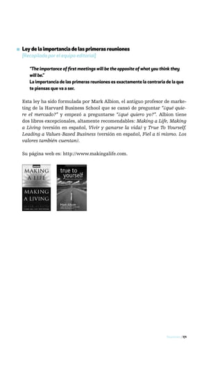 ▪ Ley de la importancia de las primeras reuniones
  [Recopilada por el equipo editorial]

     “The importance of first meetings will be the opposite of what you think they
     will be.”
     La importancia de las primeras reuniones es exactamente la contraria de la que
     te piensas que va a ser.

  Esta ley ha sido formulada por Mark Albion, el antiguo profesor de marke-
  ting de la Harvard Business School que se cansó de preguntar “¿qué quie-
  re el mercado?” y empezó a preguntarse “¿qué quiero yo?”. Albion tiene
  dos libros excepcionales, altamente recomendables: Making a Life, Making
  a Living (versión en español, Vivir y ganarse la vida) y True To Yourself.
  Leading a Values-Based Business (versión en español, Fiel a ti mismo. Los
  valores también cuentan).

  Su página web es: http://www.makingalife.com.




                                                                          Reuniones / 171
 