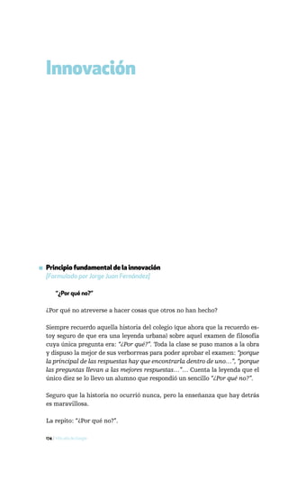 Innovación




▪ Principio fundamental de la innovación
  [Formulado por Jorge Juan Fernández]

       “¿Por qué no?”

  ¿Por qué no atreverse a hacer cosas que otros no han hecho?

  Siempre recuerdo aquella historia del colegio (que ahora que la recuerdo es-
  toy seguro de que era una leyenda urbana) sobre aquel examen de filosofía
  cuya única pregunta era: “¿Por qué?”. Toda la clase se puso manos a la obra
  y dispuso la mejor de sus verborreas para poder aprobar el examen: “porque
  la principal de las respuestas hay que encontrarla dentro de uno…”, “porque
  las preguntas llevan a las mejores respuestas…”… Cuenta la leyenda que el
  único diez se lo llevo un alumno que respondió un sencillo “¿Por qué no?”.

  Seguro que la historia no ocurrió nunca, pero la enseñanza que hay detrás
  es maravillosa.

  La repito: “¿Por qué no?”.

  174 / Más allá de Google
 