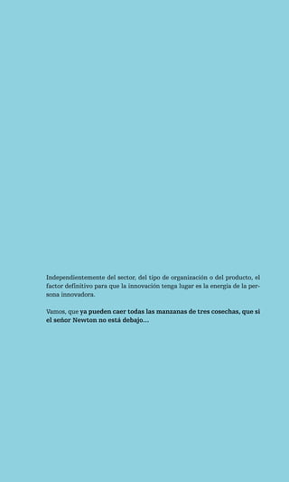 Independientemente del sector, del tipo de organización o del producto, el
factor definitivo para que la innovación tenga lugar es la energía de la per-
sona innovadora.

Vamos, que ya pueden caer todas las manzanas de tres cosechas, que si
el señor Newton no está debajo…
 