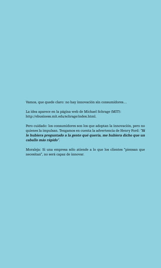 Vamos, que quede claro: no hay innovación sin consumidores…

La idea aparece en la página web de Michael Schrage (MIT):
http://ebusiness.mit.edu/schrage/index.html.

Pero cuidado: los consumidores son los que adoptan la innovación, pero no
quienes la impulsan. Tengamos en cuenta la advertencia de Henry Ford: “Si
le hubiera preguntado a la gente qué quería, me hubiera dicho que un
caballo más rápido”.

Moraleja: Si una empresa sólo atiende a lo que los clientes “piensan que
necesitan”, no será capaz de innovar.
 