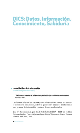 DICS: Datos, Información,
  Conocimiento, Sabiduría




▪ Ley de Malthus de la información
  [Recopilada por Ramon Bori]

       “Cada nueva fracción de información producida que realmente es consumida
       tiende a cero.”

  La oferta de información crece exponencialmente mientras que su consumo
  se incrementa linealmente, debido a que nuestro ancho de banda mental
  para procesar la información, y nuestro tiempo, son limitados.

  Esta ley fue enunciada por Ithiel De Sola Pool (1917 – 1984) en su libro
  Communications Flows: A Census in the United States and Japan, Elsevier
  Science, New York, 1984.

  18 / Más allá de Google
 