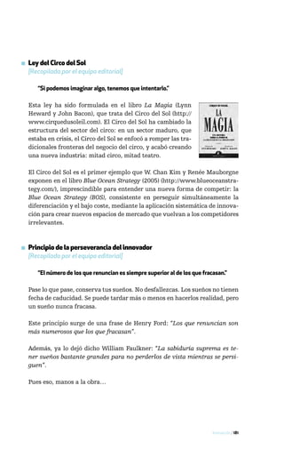 ▪ Ley del Circo del Sol
  [Recopilada por el equipo editorial]

      “Si podemos imaginar algo, tenemos que intentarlo.”

  Esta ley ha sido formulada en el libro La Magia (Lynn
  Heward y John Bacon), que trata del Circo del Sol (http://
  www.cirquedusoleil.com). El Circo del Sol ha cambiado la
  estructura del sector del circo: en un sector maduro, que
  estaba en crisis, el Circo del Sol se enfocó a romper las tra-
  dicionales fronteras del negocio del circo, y acabó creando
  una nueva industria: mitad circo, mitad teatro.

  El Circo del Sol es el primer ejemplo que W. Chan Kim y Renée Mauborgne
  exponen en el libro Blue Ocean Strategy (2005) (http://www.blueoceanstra-
  tegy.com/), imprescindible para entender una nueva forma de competir: la
  Blue Ocean Strategy (BOS), consistente en perseguir simultáneamente la
  diferenciación y el bajo coste, mediante la aplicación sistemática de innova-
  ción para crear nuevos espacios de mercado que vuelvan a los competidores
  irrelevantes.



▪ Principio de la perseverancia del innovador
  [Recopilado por el equipo editorial]

      “El número de los que renuncian es siempre superior al de los que fracasan.”

  Pase lo que pase, conserva tus sueños. No desfallezcas. Los sueños no tienen
  fecha de caducidad. Se puede tardar más o menos en hacerlos realidad, pero
  un sueño nunca fracasa.

  Este principio surge de una frase de Henry Ford: “Los que renuncian son
  más numerosos que los que fracasan”.

  Además, ya lo dejó dicho William Faulkner: “La sabiduría suprema es te-
  ner sueños bastante grandes para no perderlos de vista mientras se persi-
  guen”.

  Pues eso, manos a la obra…




                                                                            Innovación / 181
 