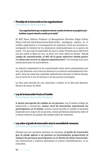 ▪ Paradoja de la innovación en las organizaciones
  [Formulada por Alfons Cornella]

       “Las organizaciones que no quieren innovar cuando el entorno es propicio acos-
       tumbran a querer hacerlo cuando ya es tarde.”

  El MIT Sloan Fellows Professor of Management Emeritus Edgar Schein
  (http://web.mit.edu/scheine/www/home.html), prestigioso experto en el
  cambio organizativo y el management de empresas, inició sus estudios in-
  vestigando la historia de los prisioneros estadounidenses en la guerra de
  Corea. Y lo que más le sorprendió fue que la mejor fórmula para sobrevivir
  era que nadie se fijara en uno, es decir, ser como todos los demás: “en un
  campo de concentración, el 80% de la gente sobrevive siendo pasivo.
  Lo mismo que ocurre en algunas organizaciones”. Un mensaje muy poco
  estimulante para los innovadores…

  La historia empresarial se ha caracterizado hasta ahora precisamente por
  eso, por limitarse a ser como los demás en un entorno tremendamente tran-
  quilo. Pero las cosas han cambiado radicalmente durante la última década,
  con el inicio de la era de Internet y de las nuevas tecnologías.

  La idea está extraída de una entrevista a Schein en la Harvard Business
  Review de marzo de 2002.



▪ Ley de la Innovación frente al Cambio
  [Formulada por Ignacio Díaz Rodríguez]

  A mayor percepción de cambio en un proceso, con el mismo trabajo de
  explicación y motivación, menor nivel de innovación autorizarán los
  participantes en el mismo. Cuanto menos perciba el cambio el personal
  implicado en la mejora de un proceso, menos problemas plantearán sobre él
  y menor esfuerzo de gestión del cambio habrá de realizarse.



▪ Ley sobre el grado de innovación ante la necesidad de consenso
  [Formulada por Ignacio Díaz Rodríguez]

  Siempre que sea necesario alcanzar un consenso, el grado de innovación
  que se puede aplicar a un proceso es inversamente proporcional al
  número de personas participantes en el diseño de dicha innovación.
  Las limitaciones y temores personales se suman ineludiblemente, si no
  coinciden.

  182 / Más allá de Google
 