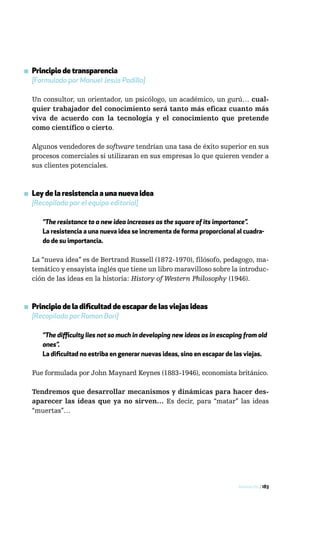 ▪ Principio de transparencia
  [Formulado por Manuel Jesús Padilla]

  Un consultor, un orientador, un psicólogo, un académico, un gurú… cual-
  quier trabajador del conocimiento será tanto más eficaz cuanto más
  viva de acuerdo con la tecnología y el conocimiento que pretende
  como científico o cierto.

  Algunos vendedores de software tendrían una tasa de éxito superior en sus
  procesos comerciales si utilizaran en sus empresas lo que quieren vender a
  sus clientes potenciales.



▪ Ley de la resistencia a una nueva idea
  [Recopilada por el equipo editorial]

      “The resistance to a new idea increases as the square of its importance”.
      La resistencia a una nueva idea se incrementa de forma proporcional al cuadra-
      do de su importancia.

  La “nueva idea” es de Bertrand Russell (1872-1970), filósofo, pedagogo, ma-
  temático y ensayista inglés que tiene un libro maravilloso sobre la introduc-
  ción de las ideas en la historia: History of Western Philosophy (1946).



▪ Principio de la dificultad de escapar de las viejas ideas
  [Recopilado por Ramon Bori]

      “The difficulty lies not so much in developing new ideas as in escaping from old
      ones”.
      La dificultad no estriba en generar nuevas ideas, sino en escapar de las viejas.

  Fue formulada por John Maynard Keynes (1883-1946), economista británico.

  Tendremos que desarrollar mecanismos y dinámicas para hacer des-
  aparecer las ideas que ya no sirven… Es decir, para “matar” las ideas
  “muertas”…




                                                                           Innovación / 183
 