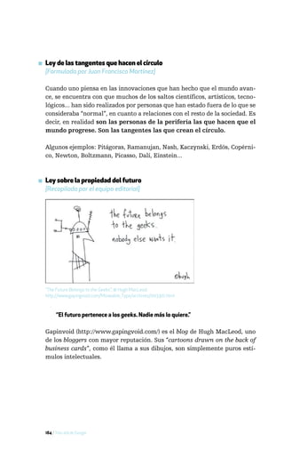 ▪ Ley de las tangentes que hacen el círculo
  [Formulada por Juan Francisco Martínez]

  Cuando uno piensa en las innovaciones que han hecho que el mundo avan-
  ce, se encuentra con que muchos de los saltos científicos, artísticos, tecno-
  lógicos... han sido realizados por personas que han estado fuera de lo que se
  consideraba “normal”, en cuanto a relaciones con el resto de la sociedad. Es
  decir, en realidad son las personas de la periferia las que hacen que el
  mundo progrese. Son las tangentes las que crean el círculo.

  Algunos ejemplos: Pitágoras, Ramanujan, Nash, Kaczynski, Erdös, Copérni-
  co, Newton, Boltzmann, Picasso, Dalí, Einstein...



▪ Ley sobre la propiedad del futuro
  [Recopilada por el equipo editorial]




  “The Future Belongs to the Geeks”, © Hugh MacLeod.
  http://www.gapingvoid.com/Moveable_Type/archives/003301.html



        “El futuro pertenece a los geeks. Nadie más lo quiere.”

  Gapinvoid (http://www.gapingvoid.com/) es el blog de Hugh MacLeod, uno
  de los bloggers con mayor reputación. Sus “cartoons drawn on the back of
  business cards”, como él llama a sus dibujos, son simplemente puros estí-
  mulos intelectuales.




  184 / Más allá de Google
 
