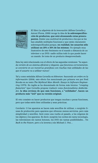 El libro La alquimia de la innovación (Alfons Cornella y
                Antoni Flores, 2006) recoge la idea de la sobreespecifica-
                ción de productos, que está alcanzando cotas preocu-
                pantes. Existe una multitud de productos a los que se les
                han añadido múltiples funciones y que están claramente
                sobreespecificados porque, en realidad, los usuarios sólo
                utilizan un 20% o 30% de las mismas. Un ejemplo muy
                ilustrativo de este fenómeno es el mando a distancia de un
                televisor o un DVD: nadie utiliza todo lo que puede hacer
                un mando. Se trata de un producto desaprovechado.

Esta ley está relacionada con el efecto de las segundas versiones: “la segun-
da versión de un sistema eficiente y elegante, que funciona correctamente,
se convierte en un monstruo grandioso con muchas más utilidades de las
que el usuario va a utilizar nunca”.

Tal y como señalaba Alfons Cornella en kNewton: buscando un orden en la
información (2004), este efecto fue mencionado por primera vez por Fred
Brooks en su texto The Mythical Man-Month: Essays in Software Enginee-
ring (1975). En inglés se ha denominado de forma más técnica: “creeping
featurism” (que Cornella propone traducir como funcionalismo desborda-
do), la idea errónea de que más funciones, o “utilidades”, hacen un
producto más “útil” que su versión original.

El reto consiste en hacer productos que tengan muchas o pocas funciones,
pero que todas estén bien utilizadas y sean prácticas.

Corolario: O los aparatos se hacen más sencillos de utilizar, o surgirán lí-
neas de producción para aparatos que ofrezcan menos servicios, pero más
simplicidad y sencillez. Será como una vuelta al pasado, a los orígenes de
los objetos y los aparatos. Es decir, surgirán los coches sin tanta tecnología,
las televisiones sin tantos botones, los DVD sin tantas posibilidades... Un
Back to the Future, pero a la inversa y sin Michael J. Fox…
 