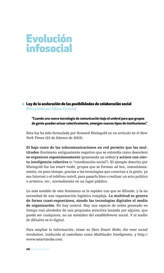 Evolución
  infosocial



▪ Ley de la aceleración de las posibilidades de colaboración social
  [Recopilada por Alfons Cornella]

       ”Cuando una nueva tecnología de comunicación baja el umbral para que grupos
       de gente puedan actuar colectivamente, emergen nuevos tipos de instituciones.”

  Esta ley ha sido formulada por Howard Rheingold en un artículo en el New
  York Times (23 de febrero de 2003).

  El bajo coste de las telecomunicaciones en red permite que las mul-
  titudes (fenómeno antiguamente negativo que se entendía como desorden)
  se organicen espontáneamente (generando un orden) y actúen con cier-
  ta inteligencia colectiva (o “coordinación social”). El ejemplo descrito por
  Rheingold fue los smart mobs, grupos que se forman ad hoc, instantánea-
  mente, en poco tiempo, gracias a las tecnologías que conectan a la gente, ya
  sea Internet o el teléfono móvil, para pasarlo bien o realizar un acto político
  o artístico, etc., normalmente en un lugar público.

  Lo más notable de este fenómeno es la rapidez con que se difunde, y la no
  necesidad de una organización logística compleja. La multitud se genera
  de forma cuasi-espontánea, siendo las tecnologías digitales el medio
  de organización. No hay control. Hay una especie de orden generado en
  tiempo real alrededor de una propuesta atractiva lanzada por alguien, que
  puede ser cualquiera, no un miembro del establishment social. Y el medio
  de difusión es lo digital.

  Para ampliar la información, véase su libro Smart Mobs, the next social
  revolution, traducido al castellano como Multitudes Inteligentes, y http://
  www.smartmobs.com.

  188 / Más allá de Google
 