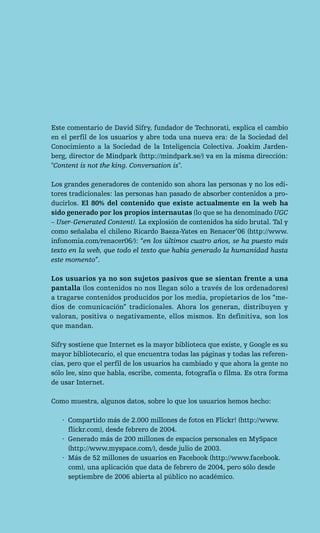 Este comentario de David Sifry, fundador de Technorati, explica el cambio
en el perfil de los usuarios y abre toda una nueva era: de la Sociedad del
Conocimiento a la Sociedad de la Inteligencia Colectiva. Joakim Jarden-
berg, director de Mindpark (http://mindpark.se/) va en la misma dirección:
"Content is not the king. Conversation is".

Los grandes generadores de contenido son ahora las personas y no los edi-
tores tradicionales: las personas han pasado de absorber contenidos a pro-
ducirlos. El 80% del contenido que existe actualmente en la web ha
sido generado por los propios internautas (lo que se ha denominado UGC
– User-Generated Content). La explosión de contenidos ha sido brutal. Tal y
como señalaba el chileno Ricardo Baeza-Yates en Renacer’06 (http://www.
infonomia.com/renacer06/): “en los últimos cuatro años, se ha puesto más
texto en la web, que todo el texto que había generado la humanidad hasta
este momento”.

Los usuarios ya no son sujetos pasivos que se sientan frente a una
pantalla (los contenidos no nos llegan sólo a través de los ordenadores)
a tragarse contenidos producidos por los media, propietarios de los “me-
dios de comunicación” tradicionales. Ahora los generan, distribuyen y
valoran, positiva o negativamente, ellos mismos. En definitiva, son los
que mandan.

Sifry sostiene que Internet es la mayor biblioteca que existe, y Google es su
mayor bibliotecario, el que encuentra todas las páginas y todas las referen-
cias, pero que el perfil de los usuarios ha cambiado y que ahora la gente no
sólo lee, sino que habla, escribe, comenta, fotografía o filma. Es otra forma
de usar Internet.

Como muestra, algunos datos, sobre lo que los usuarios hemos hecho:

   · Compartido más de 2.000 millones de fotos en Flickr! (http://www.
     flickr.com), desde febrero de 2004.
   · Generado más de 200 millones de espacios personales en MySpace
     (http://www.myspace.com/), desde julio de 2003.
   · Más de 52 millones de usuarios en Facebook (http://www.facebook.
     com), una aplicación que data de febrero de 2004, pero sólo desde
     septiembre de 2006 abierta al público no académico.
 