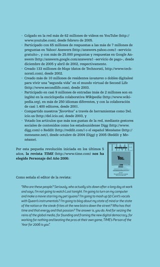 · Colgado en la red más de 62 millones de vídeos en YouTube (http://
     www.youtube.com), desde febrero de 2005.
   · Participado con 65 millones de respuestas a las más de 7 millones de
     preguntas en Yahoo! Answers (http://answers.yahoo.com/) –servicio
     gratuito–, y con más de 25.000 preguntas y respuestas en Google An-
     swers (http://answers.google.com/answers/) –servicio de pago–, desde
     diciembre de 2005 y abril de 2002, respectivamente.
   · Creado 133 millones de blogs (datos de Technorati, http://www.tech-
     norati.com), desde 2002.
   · Creado más de 10 millones de residentes (avatares o dobles digitales)
     para vivir una “segunda vida” en el mundo virtual de Second Life
     (http://www.secondlife.com), desde 2003.
   · Participado en casi 9 millones de entradas (más de 2 millones son en
     inglés) en la enciclopedia colaborativa Wikipedia (http://www.wiki-
     pedia.org), en más de 250 idiomas diferentes, y con la colaboración
     de casi 1.400 editores, desde 2001.
   · Compartido nuestros "favoritos" a través de herramientas como Del.
     icio.us (http://del.icio.us), desde 2003, y
   · Votado los artículos que más nos gustan de la red, mediante gestores
     sociales de contenidos como los estadounidense Digg (http://www.
     digg.com) o Reddit (http://reddit.com/) o el español Menéame (http://
     meneame.net/), desde octubre de 2004 (Digg) y 2005 (Reddit y Me-
     néame).

Por esta pequeña revolución iniciada en los últimos 5
años, la revista TIME (http://www.time.com) nos ha
elegido Personaje del Año 2006:




Como señala el editor de la revista:

   “Who are these people? Seriously, who actually sits down after a long day at work
   and says, I’m not going to watch Lost tonight. I’m going to turn on my computer
   and make a movie starring my pet iguana? I’m going to mash up 50 Cent’s vocals
   with Queen’s instrumentals? I’m going to blog about my state of mind or the state
   of the nation or the steak-frites at the new bistro down the street? Who has that
   time and that energy and that passion? The answer is, you do. And for seizing the
   reins of the global media, for founding and framing the new digital democracy, for
   working for nothing and beating the pros at their own game, TIME’s Person of the
   Year for 2006 is you”.
 