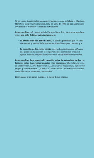 Ya no es que los mercados sean conversaciones, como señalaba el Cluetrain
Manifesto (http://www.cluetrain.com) en abril de 1999, es que ahora noso-
tros somos el mercado: la oferta y la demanda.

Estos cambios, tal y como señala Enrique Dans (http://www.enriquedans.
com), han sido debidos principalmente a:

   · La extensión de la banda ancha, lo cual ha permitido que los usua-
     rios envíen y reciban información multimedia de gran tamaño; y a

   · La creación de los social media, nuevas herramientas de software
     que permiten la creación y compartición de contenidos propios y
     ajenos, mediante la participación activa de los mismos internautas.

Estos cambios han impactado también sobre la naturaleza de las re-
laciones entre los propios usuarios y las empresas. “Esa relación ya no
es unidireccional, sino bidireccional. Los usuarios reaccionan, tienen voz
propia, y la manifiestan. La Web 2.0”, señala Dans, “ha introducido la con-
versación en las relaciones comerciales.”

Bienvenidos a un nuevo mundo… O mejor dicho, gracias.
 