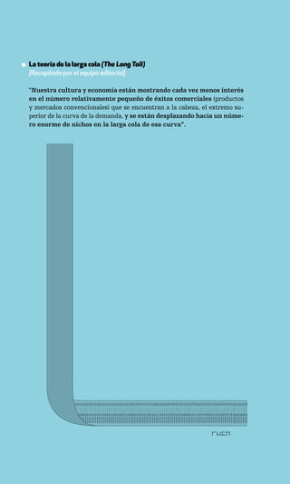 ▪ La teoría de la larga cola (The Long Tail)
  [Recopilada por el equipo editorial]

  “Nuestra cultura y economía están mostrando cada vez menos interés
  en el número relativamente pequeño de éxitos comerciales (productos
  y mercados convencionales) que se encuentran a la cabeza, el extremo su-
  perior de la curva de la demanda, y se están desplazando hacia un núme-
  ro enorme de nichos en la larga cola de esa curva”.
 