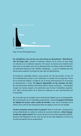 Gráfico 3: La larga cola (The Long Tail)




                 cabeza
popularidad




                                        cola


              productos
   http://www.thelongtail.com/



   En estadística, las curvas con esta forma se denominan “distribucio-
   nes de larga cola”, porque el extremo inferior de la curva es muy largo
   en relación con el extremo superior. Por tanto, la teoría no ha tenido tanto
   éxito por su novedad, sino por la demostración con datos reales de diferen-
   tes empresas (Amazon.com, Netflix, Rhapsody…), y por el análisis que hay
   detrás para explicar el porqué de este tipo de distribución.

   El mundo ha cambiado. Bueno, vaya noticia. No. No ese mundo, el otro. El
   de la distribución actual y, por extensión, el mundo de los negocios. Antes
   de la revolución digital, el espacio era el factor determinante en el proceso
   de distribución y venta. El espacio disponible en las tiendas era fini-
   to. Las diferentes tiendas minoristas (libros, discos, películas…) precisaban
   ocupar ese escaso espacio con productos que fueran “probables superéxi-
   tos”. Esta concentración de la oferta se traducía en una concentración de
   la demanda.

   En el mundo que ha surgido tras la Revolución Digital ya no es imprescindi-
   ble concentrarse en los “probables superéxitos", porque el espacio del lineal
   ha dejado de actuar como cuello de botella, como factor limitante de la
   oferta. En la red no hay limitación física de espacio como en las tiendas.

   ¿Acaso consume menos ahora la gente? Todo lo contrario. Simplemente
   se han distribuido en miles de nichos de mercado distintos. ¿Han desapa-
   recido los superventas? No se trata de que la era de los superéxitos (block-
   busters) esté llegando a su fin, sino de que lo que está llegando a su fin es la
   era del monopolio de los superéxitos.
 