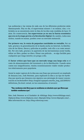 Las audiencias y las ventas de cada uno de los diferentes productos están
disminuyendo. Hoy en día, el superventas número 1 en música, cine, o te-
levisión no se encontraría entre la lista de los diez más vendidos de hace 15
años. En consecuencia, los superventas ya no son la fuerza económica
que era en la etapa previa a la Revolución Digital. En cambio, todos esos
nichos, cuando se suman, pueden crear un mercado sustancial.

Por primera vez, la venta de pequeñas cantidades es rentable. Por un
lado, gracias a la generalización de la banda ancha en Internet, la distribu-
ción de los libros, discos y películas es posible, todo ello a un coste asumi-
ble. Por otro lado, gracias a la aparición de las herramientas social media,
editar un libro, grabar un disco, filmar una película… es algo factible para
cualquiera que tenga interés y se ponga a ello.

El factor crítico que hace que un mercado tenga una larga cola es el
coste de almacenamiento del inventario y de la distribución. Cuando estos
costes son insignificantes, resulta económicamente viable vender produc-
tos relativamente poco populares.

Quizá la mejor captura de la idea sea una frase que pronunció un empleado
de Amazon.com, Josh Petersen, para explicarle la idea a un tipo de marke-
ting que quería que Amazon.com siguiera una estrategia de mayor concen-
tración en los bestsellers (http://longtail.typepad.com/the_long_tail/2005/01/
definitions_fin.html; mirad, en los comentarios, el tercero):

   “Hoy vendemos más libros que no vendíamos en absoluto ayer que libros que
   también vendíamos ayer.”

Este Josh Peterson es el fundador de 43things (http://www.43things.com/),
43places (http://www.43places.com/), 43people (http://www.43people.com/)…
Más información en: http://blog.robotcoop.com/.
 